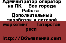 Админитратор-оператор на ПК  - Все города Работа » Дополнительный заработок и сетевой маркетинг   . Татарстан респ.